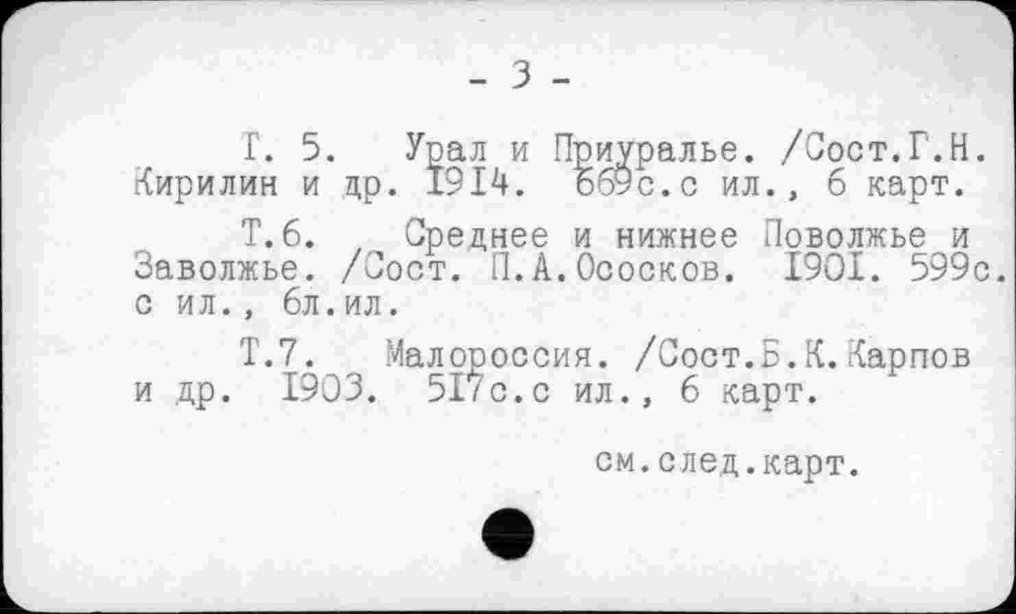 ﻿Г. 5. Урал и Приуралье. /Сост.Г.Н. Кирилин и др. 1914. ббУс.с ил., 6 карт.
Т.б. , Среднее и нижнее Поволжье и Заволжье. /Сост. П.А.Ососков. I9OI. 599с. с ил., 6л.ил.
Т.7. Малороссия. /Сост.Б.К.Карпов и др. 1903. 517с.с ил., 6 карт.
см.след.карт.